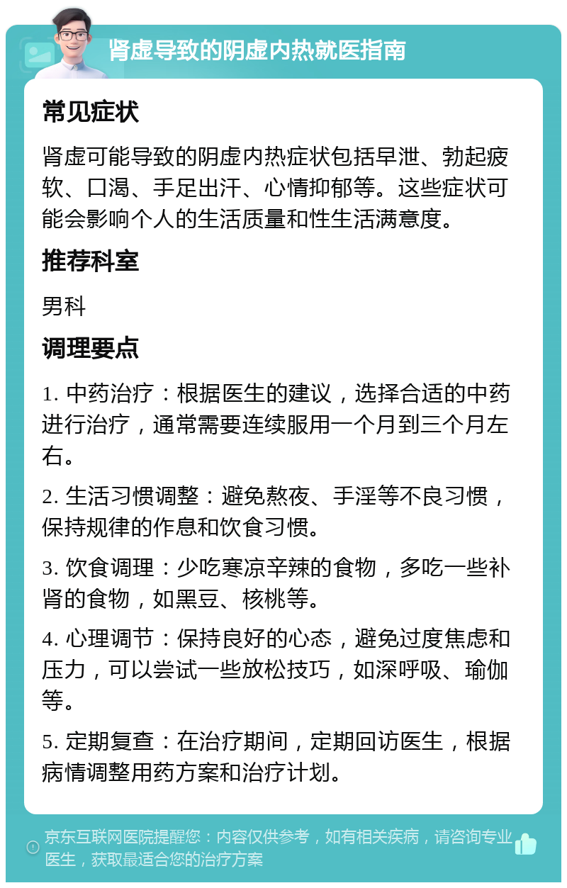肾虚导致的阴虚内热就医指南 常见症状 肾虚可能导致的阴虚内热症状包括早泄、勃起疲软、口渴、手足出汗、心情抑郁等。这些症状可能会影响个人的生活质量和性生活满意度。 推荐科室 男科 调理要点 1. 中药治疗：根据医生的建议，选择合适的中药进行治疗，通常需要连续服用一个月到三个月左右。 2. 生活习惯调整：避免熬夜、手淫等不良习惯，保持规律的作息和饮食习惯。 3. 饮食调理：少吃寒凉辛辣的食物，多吃一些补肾的食物，如黑豆、核桃等。 4. 心理调节：保持良好的心态，避免过度焦虑和压力，可以尝试一些放松技巧，如深呼吸、瑜伽等。 5. 定期复查：在治疗期间，定期回访医生，根据病情调整用药方案和治疗计划。