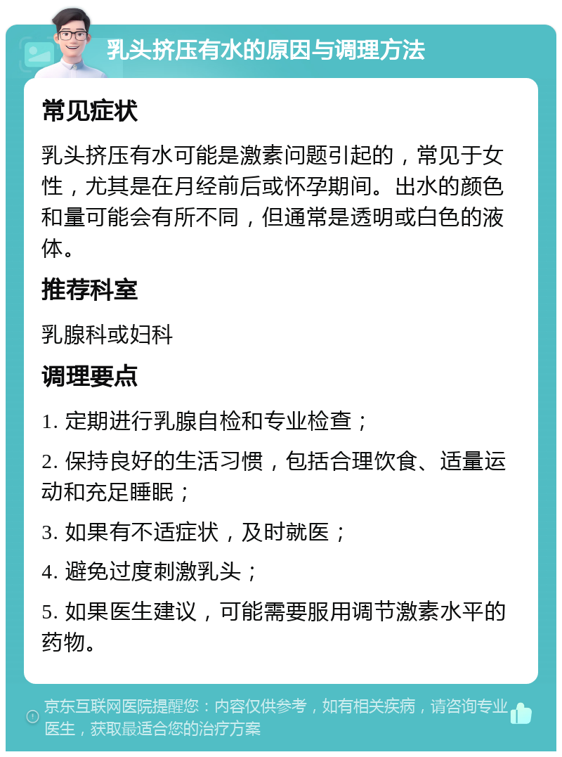 乳头挤压有水的原因与调理方法 常见症状 乳头挤压有水可能是激素问题引起的，常见于女性，尤其是在月经前后或怀孕期间。出水的颜色和量可能会有所不同，但通常是透明或白色的液体。 推荐科室 乳腺科或妇科 调理要点 1. 定期进行乳腺自检和专业检查； 2. 保持良好的生活习惯，包括合理饮食、适量运动和充足睡眠； 3. 如果有不适症状，及时就医； 4. 避免过度刺激乳头； 5. 如果医生建议，可能需要服用调节激素水平的药物。