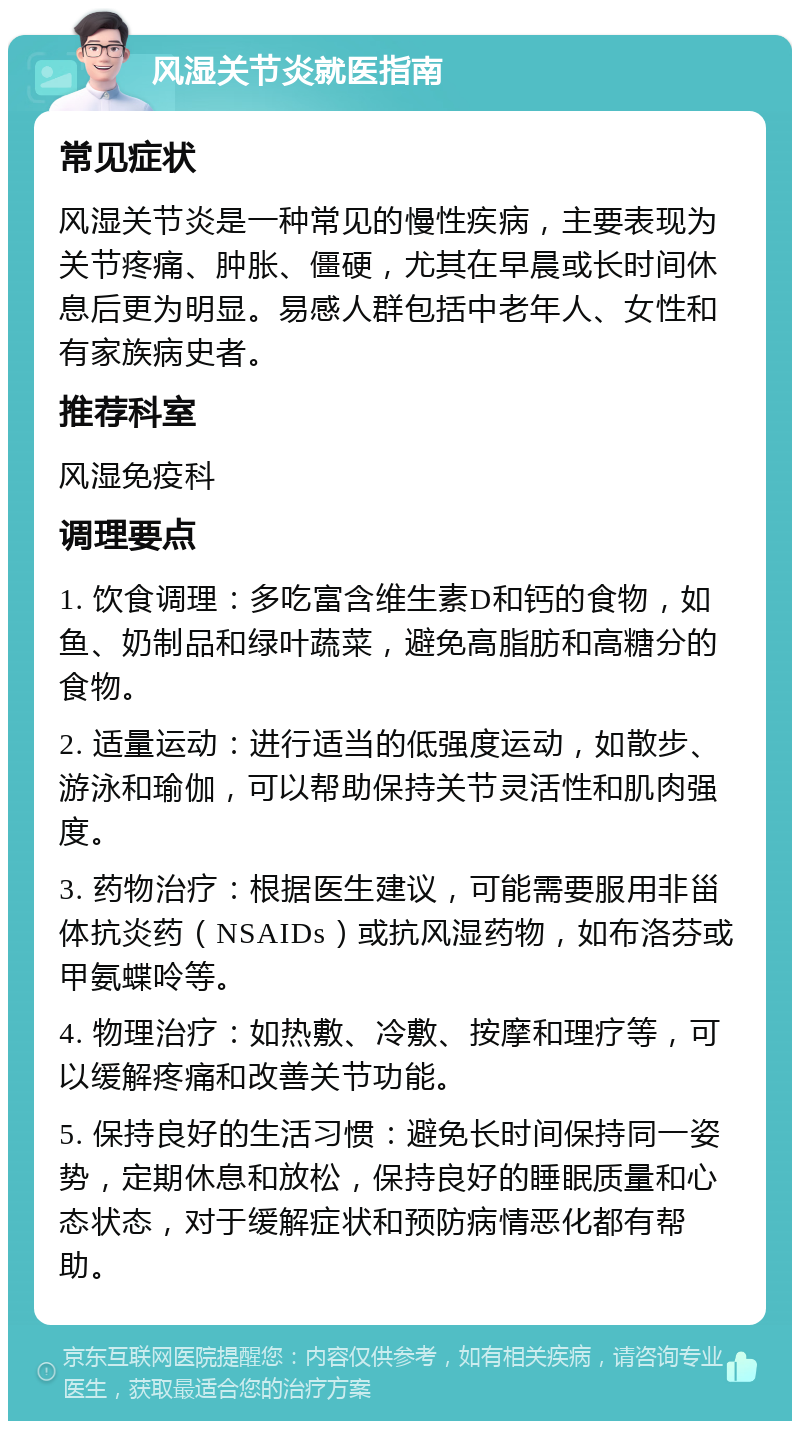 风湿关节炎就医指南 常见症状 风湿关节炎是一种常见的慢性疾病，主要表现为关节疼痛、肿胀、僵硬，尤其在早晨或长时间休息后更为明显。易感人群包括中老年人、女性和有家族病史者。 推荐科室 风湿免疫科 调理要点 1. 饮食调理：多吃富含维生素D和钙的食物，如鱼、奶制品和绿叶蔬菜，避免高脂肪和高糖分的食物。 2. 适量运动：进行适当的低强度运动，如散步、游泳和瑜伽，可以帮助保持关节灵活性和肌肉强度。 3. 药物治疗：根据医生建议，可能需要服用非甾体抗炎药（NSAIDs）或抗风湿药物，如布洛芬或甲氨蝶呤等。 4. 物理治疗：如热敷、冷敷、按摩和理疗等，可以缓解疼痛和改善关节功能。 5. 保持良好的生活习惯：避免长时间保持同一姿势，定期休息和放松，保持良好的睡眠质量和心态状态，对于缓解症状和预防病情恶化都有帮助。