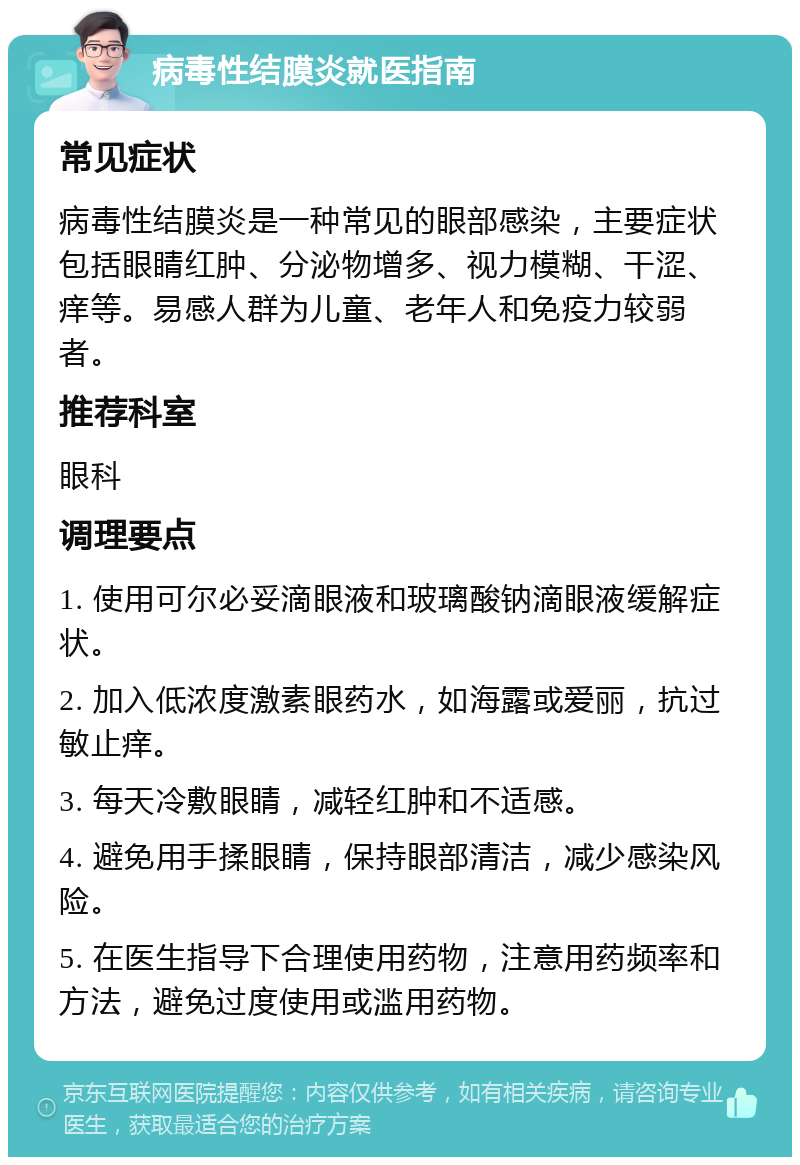 病毒性结膜炎就医指南 常见症状 病毒性结膜炎是一种常见的眼部感染，主要症状包括眼睛红肿、分泌物增多、视力模糊、干涩、痒等。易感人群为儿童、老年人和免疫力较弱者。 推荐科室 眼科 调理要点 1. 使用可尔必妥滴眼液和玻璃酸钠滴眼液缓解症状。 2. 加入低浓度激素眼药水，如海露或爱丽，抗过敏止痒。 3. 每天冷敷眼睛，减轻红肿和不适感。 4. 避免用手揉眼睛，保持眼部清洁，减少感染风险。 5. 在医生指导下合理使用药物，注意用药频率和方法，避免过度使用或滥用药物。