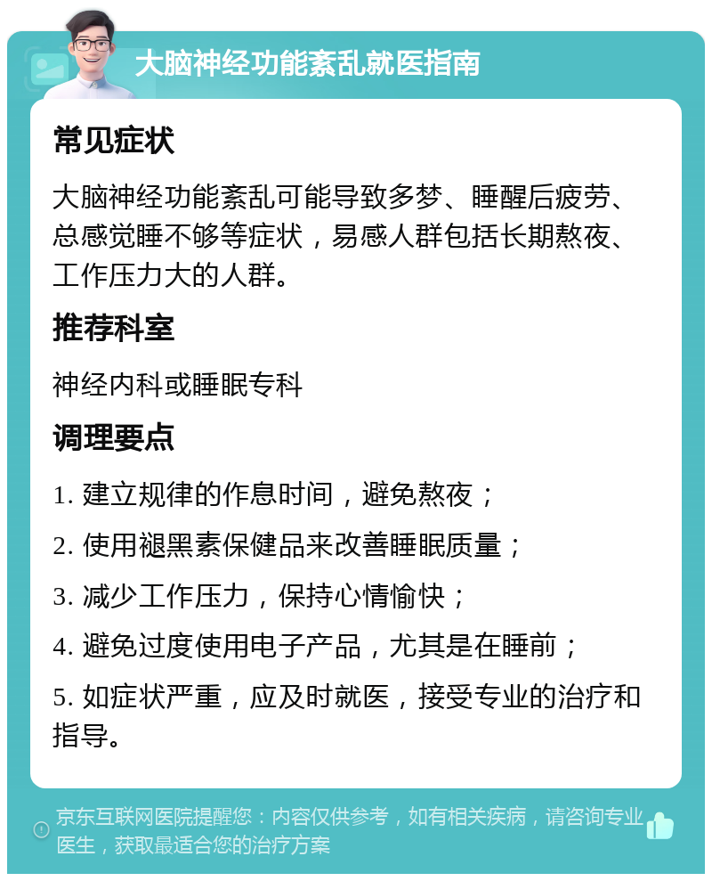 大脑神经功能紊乱就医指南 常见症状 大脑神经功能紊乱可能导致多梦、睡醒后疲劳、总感觉睡不够等症状，易感人群包括长期熬夜、工作压力大的人群。 推荐科室 神经内科或睡眠专科 调理要点 1. 建立规律的作息时间，避免熬夜； 2. 使用褪黑素保健品来改善睡眠质量； 3. 减少工作压力，保持心情愉快； 4. 避免过度使用电子产品，尤其是在睡前； 5. 如症状严重，应及时就医，接受专业的治疗和指导。