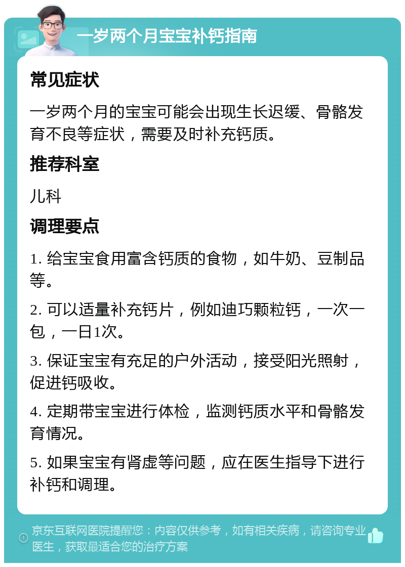 一岁两个月宝宝补钙指南 常见症状 一岁两个月的宝宝可能会出现生长迟缓、骨骼发育不良等症状，需要及时补充钙质。 推荐科室 儿科 调理要点 1. 给宝宝食用富含钙质的食物，如牛奶、豆制品等。 2. 可以适量补充钙片，例如迪巧颗粒钙，一次一包，一日1次。 3. 保证宝宝有充足的户外活动，接受阳光照射，促进钙吸收。 4. 定期带宝宝进行体检，监测钙质水平和骨骼发育情况。 5. 如果宝宝有肾虚等问题，应在医生指导下进行补钙和调理。