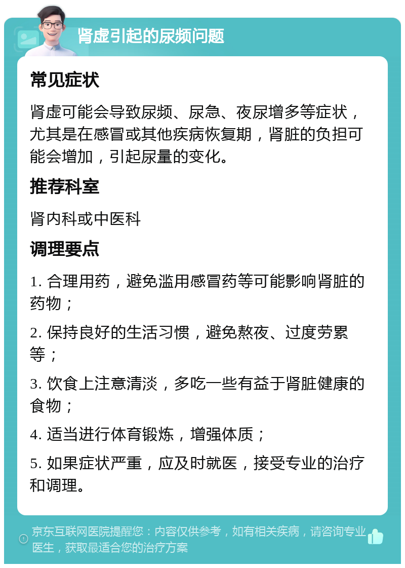 肾虚引起的尿频问题 常见症状 肾虚可能会导致尿频、尿急、夜尿增多等症状，尤其是在感冒或其他疾病恢复期，肾脏的负担可能会增加，引起尿量的变化。 推荐科室 肾内科或中医科 调理要点 1. 合理用药，避免滥用感冒药等可能影响肾脏的药物； 2. 保持良好的生活习惯，避免熬夜、过度劳累等； 3. 饮食上注意清淡，多吃一些有益于肾脏健康的食物； 4. 适当进行体育锻炼，增强体质； 5. 如果症状严重，应及时就医，接受专业的治疗和调理。