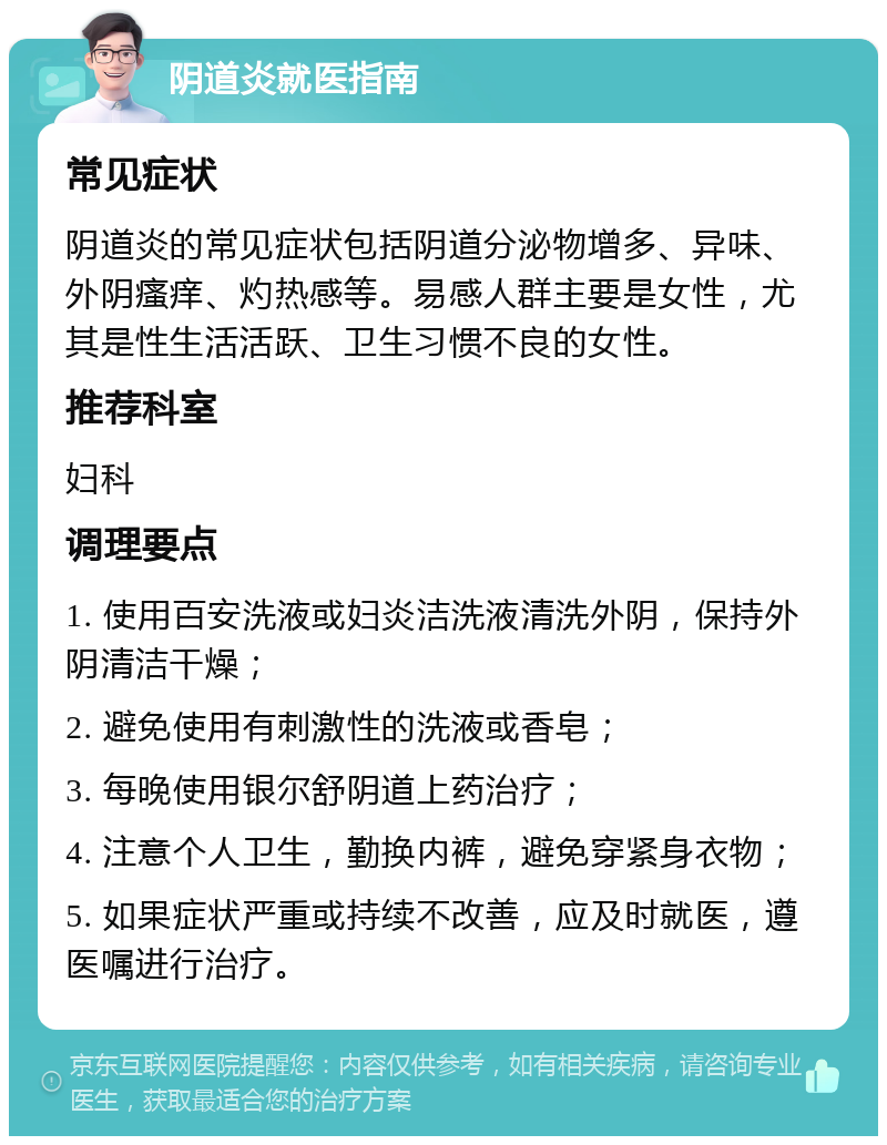 阴道炎就医指南 常见症状 阴道炎的常见症状包括阴道分泌物增多、异味、外阴瘙痒、灼热感等。易感人群主要是女性，尤其是性生活活跃、卫生习惯不良的女性。 推荐科室 妇科 调理要点 1. 使用百安洗液或妇炎洁洗液清洗外阴，保持外阴清洁干燥； 2. 避免使用有刺激性的洗液或香皂； 3. 每晚使用银尔舒阴道上药治疗； 4. 注意个人卫生，勤换内裤，避免穿紧身衣物； 5. 如果症状严重或持续不改善，应及时就医，遵医嘱进行治疗。