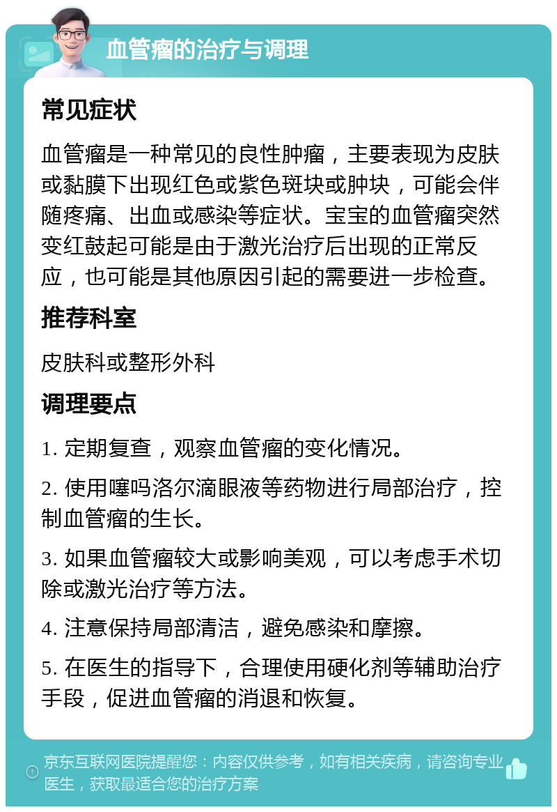 血管瘤的治疗与调理 常见症状 血管瘤是一种常见的良性肿瘤，主要表现为皮肤或黏膜下出现红色或紫色斑块或肿块，可能会伴随疼痛、出血或感染等症状。宝宝的血管瘤突然变红鼓起可能是由于激光治疗后出现的正常反应，也可能是其他原因引起的需要进一步检查。 推荐科室 皮肤科或整形外科 调理要点 1. 定期复查，观察血管瘤的变化情况。 2. 使用噻吗洛尔滴眼液等药物进行局部治疗，控制血管瘤的生长。 3. 如果血管瘤较大或影响美观，可以考虑手术切除或激光治疗等方法。 4. 注意保持局部清洁，避免感染和摩擦。 5. 在医生的指导下，合理使用硬化剂等辅助治疗手段，促进血管瘤的消退和恢复。