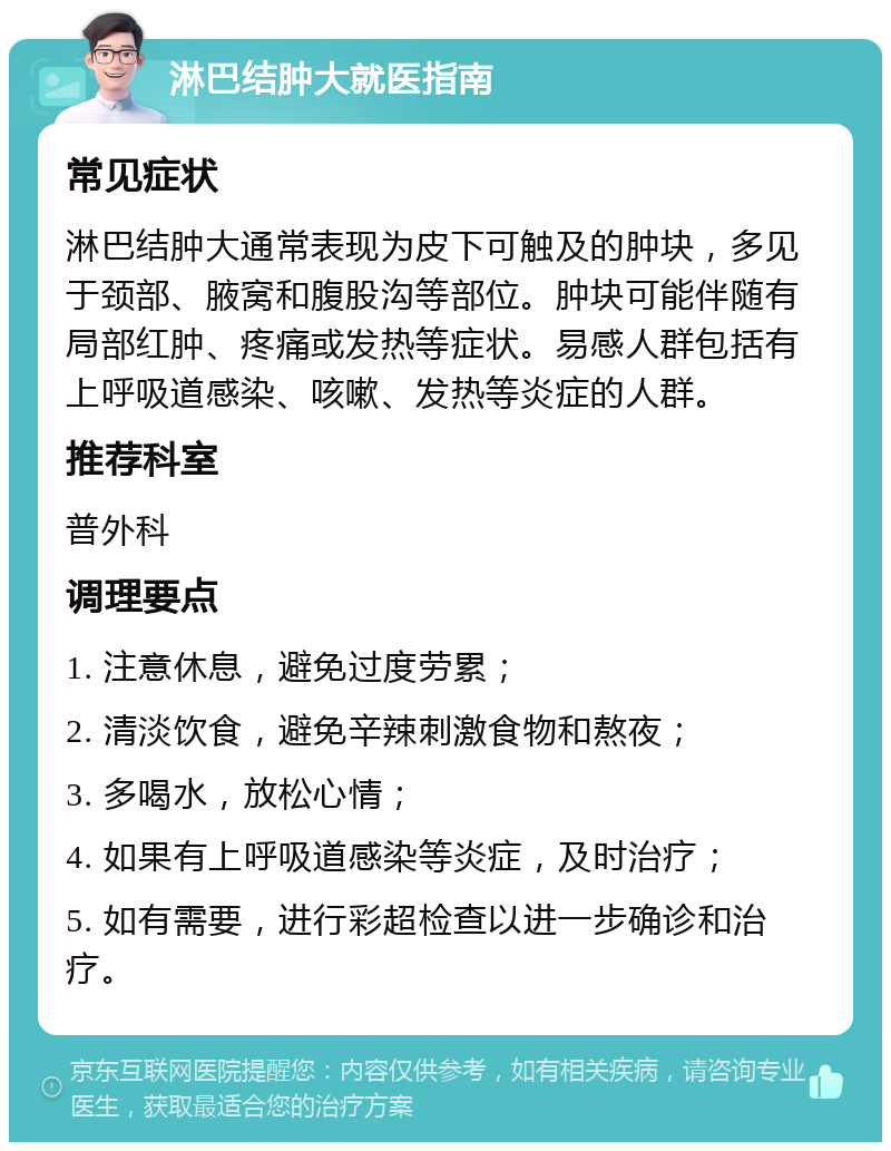 淋巴结肿大就医指南 常见症状 淋巴结肿大通常表现为皮下可触及的肿块，多见于颈部、腋窝和腹股沟等部位。肿块可能伴随有局部红肿、疼痛或发热等症状。易感人群包括有上呼吸道感染、咳嗽、发热等炎症的人群。 推荐科室 普外科 调理要点 1. 注意休息，避免过度劳累； 2. 清淡饮食，避免辛辣刺激食物和熬夜； 3. 多喝水，放松心情； 4. 如果有上呼吸道感染等炎症，及时治疗； 5. 如有需要，进行彩超检查以进一步确诊和治疗。