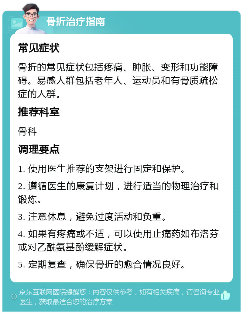 骨折治疗指南 常见症状 骨折的常见症状包括疼痛、肿胀、变形和功能障碍。易感人群包括老年人、运动员和有骨质疏松症的人群。 推荐科室 骨科 调理要点 1. 使用医生推荐的支架进行固定和保护。 2. 遵循医生的康复计划，进行适当的物理治疗和锻炼。 3. 注意休息，避免过度活动和负重。 4. 如果有疼痛或不适，可以使用止痛药如布洛芬或对乙酰氨基酚缓解症状。 5. 定期复查，确保骨折的愈合情况良好。