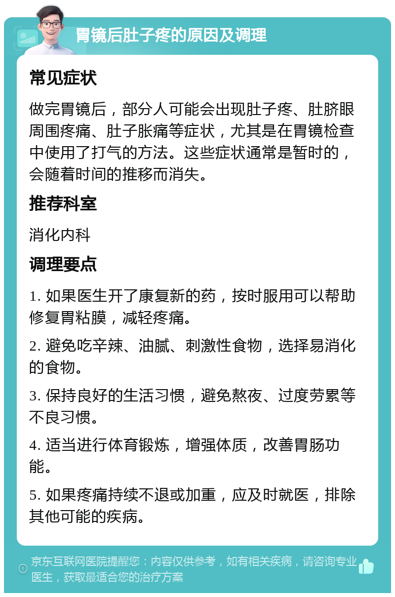 胃镜后肚子疼的原因及调理 常见症状 做完胃镜后，部分人可能会出现肚子疼、肚脐眼周围疼痛、肚子胀痛等症状，尤其是在胃镜检查中使用了打气的方法。这些症状通常是暂时的，会随着时间的推移而消失。 推荐科室 消化内科 调理要点 1. 如果医生开了康复新的药，按时服用可以帮助修复胃粘膜，减轻疼痛。 2. 避免吃辛辣、油腻、刺激性食物，选择易消化的食物。 3. 保持良好的生活习惯，避免熬夜、过度劳累等不良习惯。 4. 适当进行体育锻炼，增强体质，改善胃肠功能。 5. 如果疼痛持续不退或加重，应及时就医，排除其他可能的疾病。