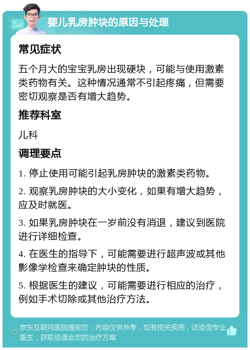 婴儿乳房肿块的原因与处理 常见症状 五个月大的宝宝乳房出现硬块，可能与使用激素类药物有关。这种情况通常不引起疼痛，但需要密切观察是否有增大趋势。 推荐科室 儿科 调理要点 1. 停止使用可能引起乳房肿块的激素类药物。 2. 观察乳房肿块的大小变化，如果有增大趋势，应及时就医。 3. 如果乳房肿块在一岁前没有消退，建议到医院进行详细检查。 4. 在医生的指导下，可能需要进行超声波或其他影像学检查来确定肿块的性质。 5. 根据医生的建议，可能需要进行相应的治疗，例如手术切除或其他治疗方法。