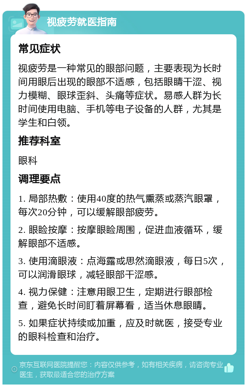 视疲劳就医指南 常见症状 视疲劳是一种常见的眼部问题，主要表现为长时间用眼后出现的眼部不适感，包括眼睛干涩、视力模糊、眼球歪斜、头痛等症状。易感人群为长时间使用电脑、手机等电子设备的人群，尤其是学生和白领。 推荐科室 眼科 调理要点 1. 局部热敷：使用40度的热气熏蒸或蒸汽眼罩，每次20分钟，可以缓解眼部疲劳。 2. 眼睑按摩：按摩眼睑周围，促进血液循环，缓解眼部不适感。 3. 使用滴眼液：点海露或思然滴眼液，每日5次，可以润滑眼球，减轻眼部干涩感。 4. 视力保健：注意用眼卫生，定期进行眼部检查，避免长时间盯着屏幕看，适当休息眼睛。 5. 如果症状持续或加重，应及时就医，接受专业的眼科检查和治疗。