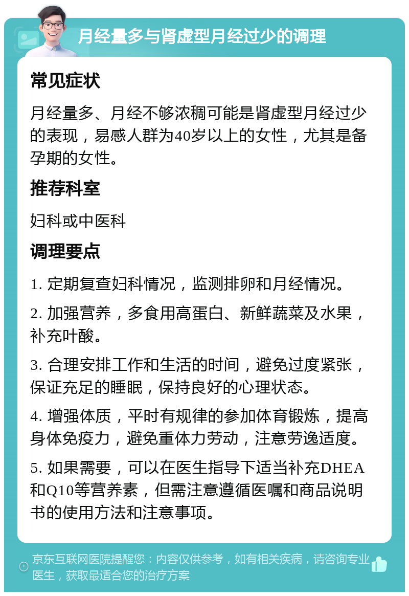 月经量多与肾虚型月经过少的调理 常见症状 月经量多、月经不够浓稠可能是肾虚型月经过少的表现，易感人群为40岁以上的女性，尤其是备孕期的女性。 推荐科室 妇科或中医科 调理要点 1. 定期复查妇科情况，监测排卵和月经情况。 2. 加强营养，多食用高蛋白、新鲜蔬菜及水果，补充叶酸。 3. 合理安排工作和生活的时间，避免过度紧张，保证充足的睡眠，保持良好的心理状态。 4. 增强体质，平时有规律的参加体育锻炼，提高身体免疫力，避免重体力劳动，注意劳逸适度。 5. 如果需要，可以在医生指导下适当补充DHEA和Q10等营养素，但需注意遵循医嘱和商品说明书的使用方法和注意事项。