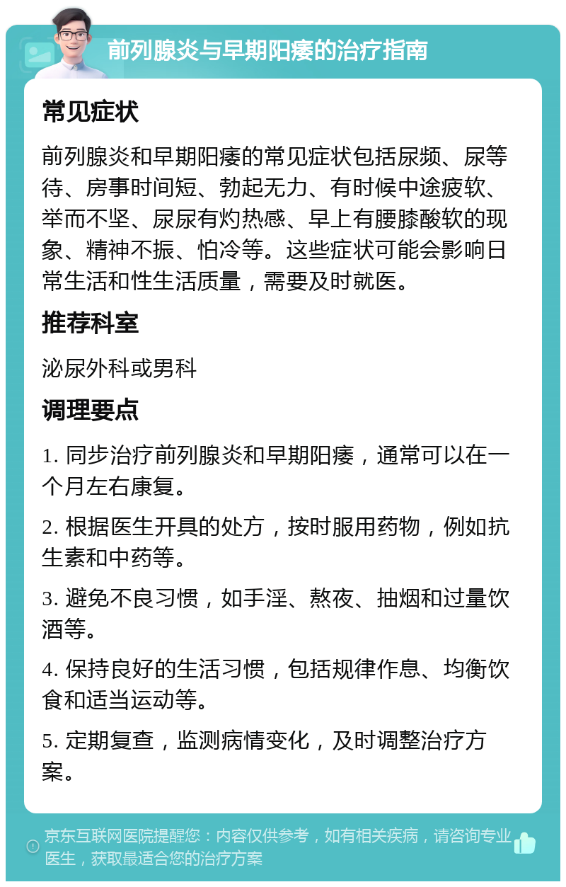 前列腺炎与早期阳痿的治疗指南 常见症状 前列腺炎和早期阳痿的常见症状包括尿频、尿等待、房事时间短、勃起无力、有时候中途疲软、举而不坚、尿尿有灼热感、早上有腰膝酸软的现象、精神不振、怕冷等。这些症状可能会影响日常生活和性生活质量，需要及时就医。 推荐科室 泌尿外科或男科 调理要点 1. 同步治疗前列腺炎和早期阳痿，通常可以在一个月左右康复。 2. 根据医生开具的处方，按时服用药物，例如抗生素和中药等。 3. 避免不良习惯，如手淫、熬夜、抽烟和过量饮酒等。 4. 保持良好的生活习惯，包括规律作息、均衡饮食和适当运动等。 5. 定期复查，监测病情变化，及时调整治疗方案。