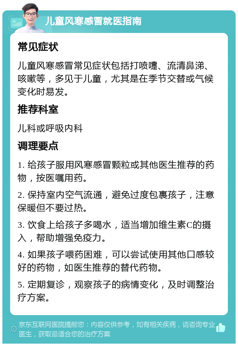 儿童风寒感冒就医指南 常见症状 儿童风寒感冒常见症状包括打喷嚏、流清鼻涕、咳嗽等，多见于儿童，尤其是在季节交替或气候变化时易发。 推荐科室 儿科或呼吸内科 调理要点 1. 给孩子服用风寒感冒颗粒或其他医生推荐的药物，按医嘱用药。 2. 保持室内空气流通，避免过度包裹孩子，注意保暖但不要过热。 3. 饮食上给孩子多喝水，适当增加维生素C的摄入，帮助增强免疫力。 4. 如果孩子喂药困难，可以尝试使用其他口感较好的药物，如医生推荐的替代药物。 5. 定期复诊，观察孩子的病情变化，及时调整治疗方案。