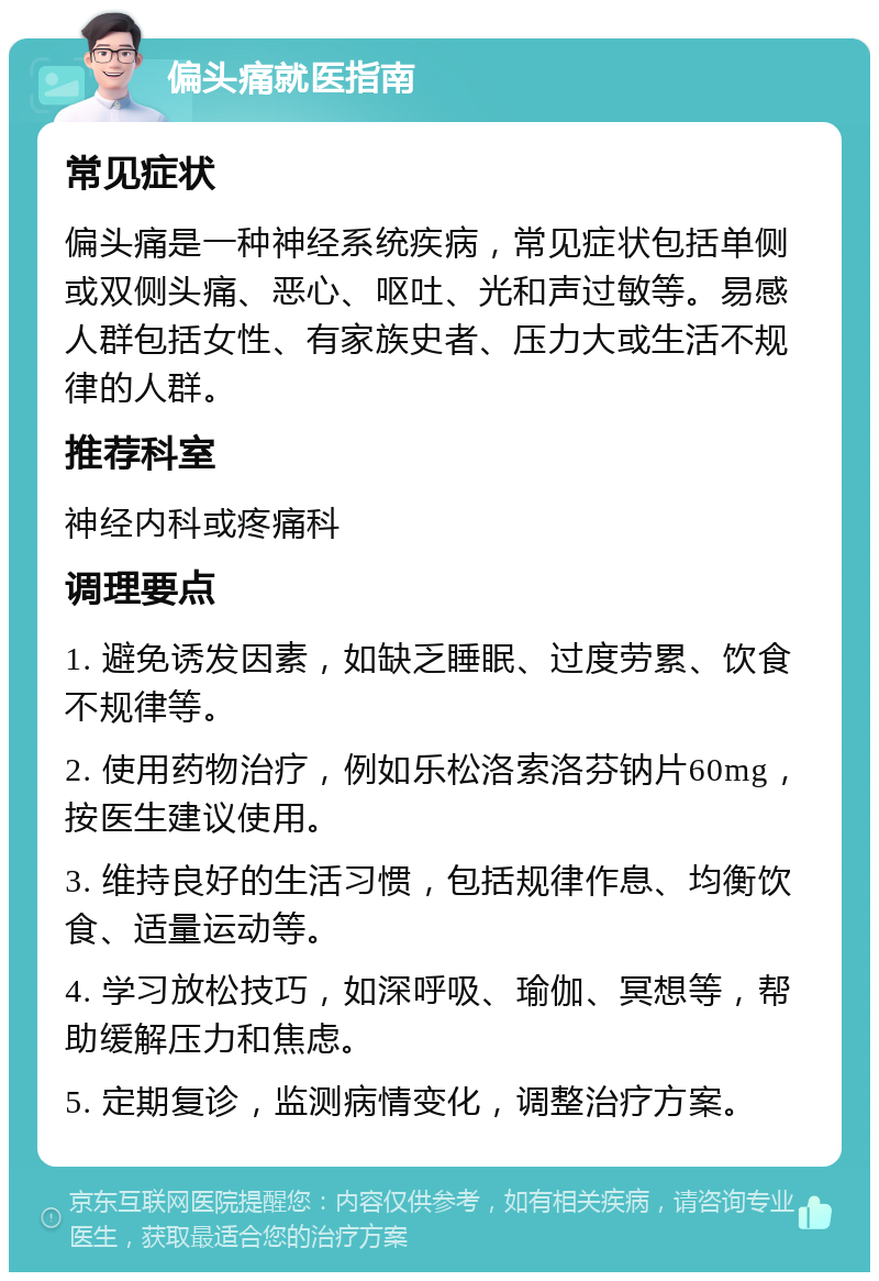 偏头痛就医指南 常见症状 偏头痛是一种神经系统疾病，常见症状包括单侧或双侧头痛、恶心、呕吐、光和声过敏等。易感人群包括女性、有家族史者、压力大或生活不规律的人群。 推荐科室 神经内科或疼痛科 调理要点 1. 避免诱发因素，如缺乏睡眠、过度劳累、饮食不规律等。 2. 使用药物治疗，例如乐松洛索洛芬钠片60mg，按医生建议使用。 3. 维持良好的生活习惯，包括规律作息、均衡饮食、适量运动等。 4. 学习放松技巧，如深呼吸、瑜伽、冥想等，帮助缓解压力和焦虑。 5. 定期复诊，监测病情变化，调整治疗方案。