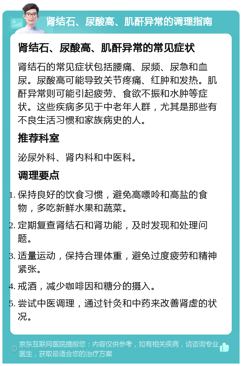 肾结石、尿酸高、肌酐异常的调理指南 肾结石、尿酸高、肌酐异常的常见症状 肾结石的常见症状包括腰痛、尿频、尿急和血尿。尿酸高可能导致关节疼痛、红肿和发热。肌酐异常则可能引起疲劳、食欲不振和水肿等症状。这些疾病多见于中老年人群，尤其是那些有不良生活习惯和家族病史的人。 推荐科室 泌尿外科、肾内科和中医科。 调理要点 保持良好的饮食习惯，避免高嘌呤和高盐的食物，多吃新鲜水果和蔬菜。 定期复查肾结石和肾功能，及时发现和处理问题。 适量运动，保持合理体重，避免过度疲劳和精神紧张。 戒酒，减少咖啡因和糖分的摄入。 尝试中医调理，通过针灸和中药来改善肾虚的状况。