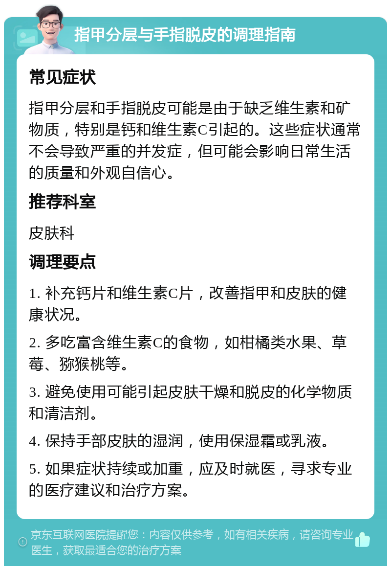 指甲分层与手指脱皮的调理指南 常见症状 指甲分层和手指脱皮可能是由于缺乏维生素和矿物质，特别是钙和维生素C引起的。这些症状通常不会导致严重的并发症，但可能会影响日常生活的质量和外观自信心。 推荐科室 皮肤科 调理要点 1. 补充钙片和维生素C片，改善指甲和皮肤的健康状况。 2. 多吃富含维生素C的食物，如柑橘类水果、草莓、猕猴桃等。 3. 避免使用可能引起皮肤干燥和脱皮的化学物质和清洁剂。 4. 保持手部皮肤的湿润，使用保湿霜或乳液。 5. 如果症状持续或加重，应及时就医，寻求专业的医疗建议和治疗方案。