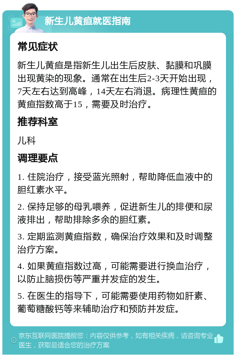 新生儿黄疸就医指南 常见症状 新生儿黄疸是指新生儿出生后皮肤、黏膜和巩膜出现黄染的现象。通常在出生后2-3天开始出现，7天左右达到高峰，14天左右消退。病理性黄疸的黄疸指数高于15，需要及时治疗。 推荐科室 儿科 调理要点 1. 住院治疗，接受蓝光照射，帮助降低血液中的胆红素水平。 2. 保持足够的母乳喂养，促进新生儿的排便和尿液排出，帮助排除多余的胆红素。 3. 定期监测黄疸指数，确保治疗效果和及时调整治疗方案。 4. 如果黄疸指数过高，可能需要进行换血治疗，以防止脑损伤等严重并发症的发生。 5. 在医生的指导下，可能需要使用药物如肝素、葡萄糖酸钙等来辅助治疗和预防并发症。