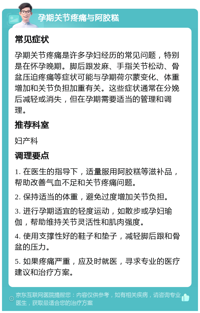 孕期关节疼痛与阿胶糕 常见症状 孕期关节疼痛是许多孕妇经历的常见问题，特别是在怀孕晚期。脚后跟发麻、手指关节松动、骨盆压迫疼痛等症状可能与孕期荷尔蒙变化、体重增加和关节负担加重有关。这些症状通常在分娩后减轻或消失，但在孕期需要适当的管理和调理。 推荐科室 妇产科 调理要点 1. 在医生的指导下，适量服用阿胶糕等滋补品，帮助改善气血不足和关节疼痛问题。 2. 保持适当的体重，避免过度增加关节负担。 3. 进行孕期适宜的轻度运动，如散步或孕妇瑜伽，帮助维持关节灵活性和肌肉强度。 4. 使用支撑性好的鞋子和垫子，减轻脚后跟和骨盆的压力。 5. 如果疼痛严重，应及时就医，寻求专业的医疗建议和治疗方案。