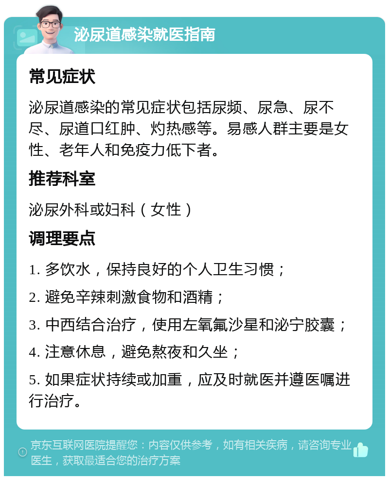 泌尿道感染就医指南 常见症状 泌尿道感染的常见症状包括尿频、尿急、尿不尽、尿道口红肿、灼热感等。易感人群主要是女性、老年人和免疫力低下者。 推荐科室 泌尿外科或妇科（女性） 调理要点 1. 多饮水，保持良好的个人卫生习惯； 2. 避免辛辣刺激食物和酒精； 3. 中西结合治疗，使用左氧氟沙星和泌宁胶囊； 4. 注意休息，避免熬夜和久坐； 5. 如果症状持续或加重，应及时就医并遵医嘱进行治疗。