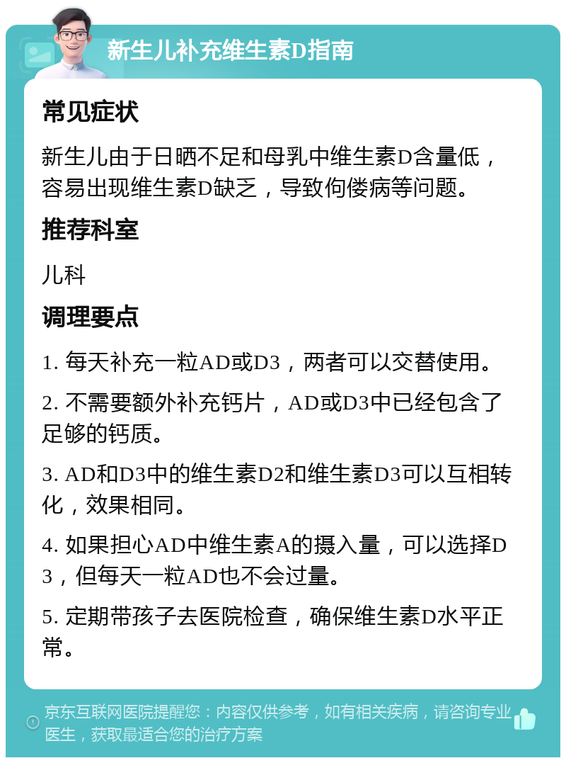 新生儿补充维生素D指南 常见症状 新生儿由于日晒不足和母乳中维生素D含量低，容易出现维生素D缺乏，导致佝偻病等问题。 推荐科室 儿科 调理要点 1. 每天补充一粒AD或D3，两者可以交替使用。 2. 不需要额外补充钙片，AD或D3中已经包含了足够的钙质。 3. AD和D3中的维生素D2和维生素D3可以互相转化，效果相同。 4. 如果担心AD中维生素A的摄入量，可以选择D3，但每天一粒AD也不会过量。 5. 定期带孩子去医院检查，确保维生素D水平正常。