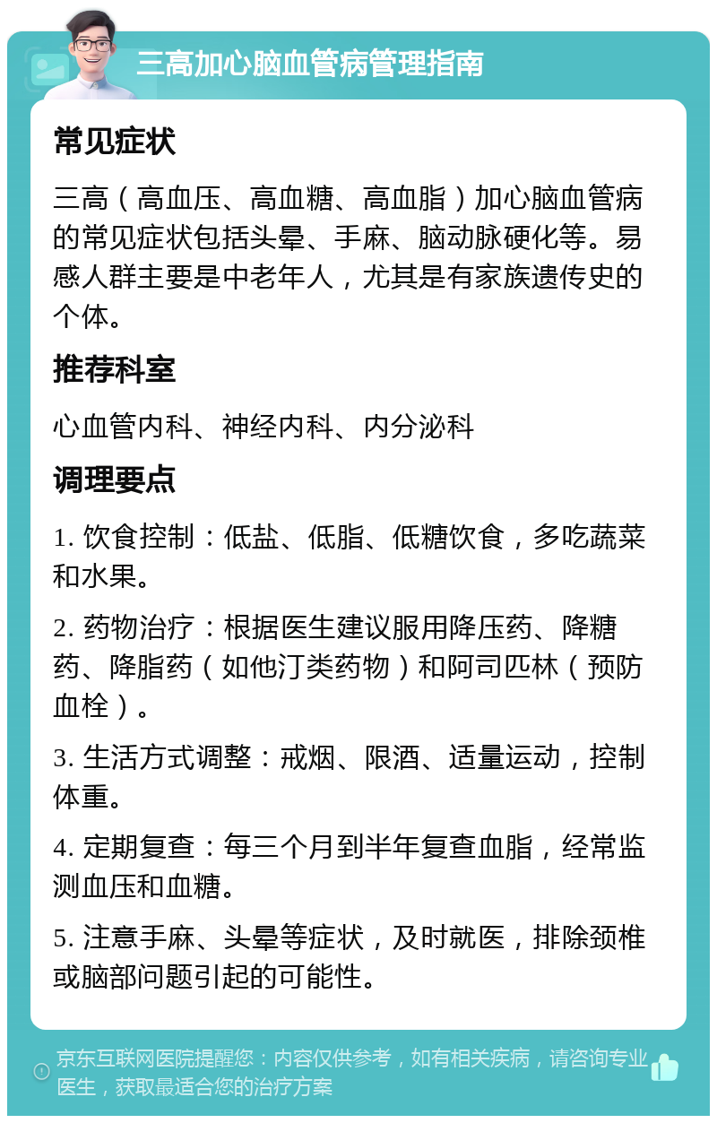 三高加心脑血管病管理指南 常见症状 三高（高血压、高血糖、高血脂）加心脑血管病的常见症状包括头晕、手麻、脑动脉硬化等。易感人群主要是中老年人，尤其是有家族遗传史的个体。 推荐科室 心血管内科、神经内科、内分泌科 调理要点 1. 饮食控制：低盐、低脂、低糖饮食，多吃蔬菜和水果。 2. 药物治疗：根据医生建议服用降压药、降糖药、降脂药（如他汀类药物）和阿司匹林（预防血栓）。 3. 生活方式调整：戒烟、限酒、适量运动，控制体重。 4. 定期复查：每三个月到半年复查血脂，经常监测血压和血糖。 5. 注意手麻、头晕等症状，及时就医，排除颈椎或脑部问题引起的可能性。