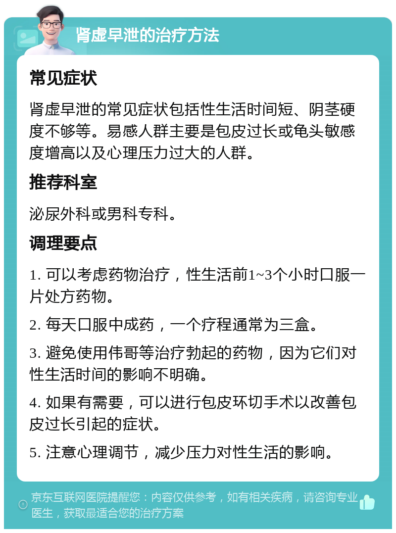 肾虚早泄的治疗方法 常见症状 肾虚早泄的常见症状包括性生活时间短、阴茎硬度不够等。易感人群主要是包皮过长或龟头敏感度增高以及心理压力过大的人群。 推荐科室 泌尿外科或男科专科。 调理要点 1. 可以考虑药物治疗，性生活前1~3个小时口服一片处方药物。 2. 每天口服中成药，一个疗程通常为三盒。 3. 避免使用伟哥等治疗勃起的药物，因为它们对性生活时间的影响不明确。 4. 如果有需要，可以进行包皮环切手术以改善包皮过长引起的症状。 5. 注意心理调节，减少压力对性生活的影响。