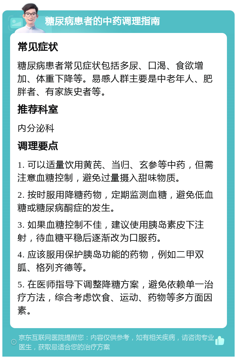 糖尿病患者的中药调理指南 常见症状 糖尿病患者常见症状包括多尿、口渴、食欲增加、体重下降等。易感人群主要是中老年人、肥胖者、有家族史者等。 推荐科室 内分泌科 调理要点 1. 可以适量饮用黄芪、当归、玄参等中药，但需注意血糖控制，避免过量摄入甜味物质。 2. 按时服用降糖药物，定期监测血糖，避免低血糖或糖尿病酮症的发生。 3. 如果血糖控制不佳，建议使用胰岛素皮下注射，待血糖平稳后逐渐改为口服药。 4. 应该服用保护胰岛功能的药物，例如二甲双胍、格列齐德等。 5. 在医师指导下调整降糖方案，避免依赖单一治疗方法，综合考虑饮食、运动、药物等多方面因素。