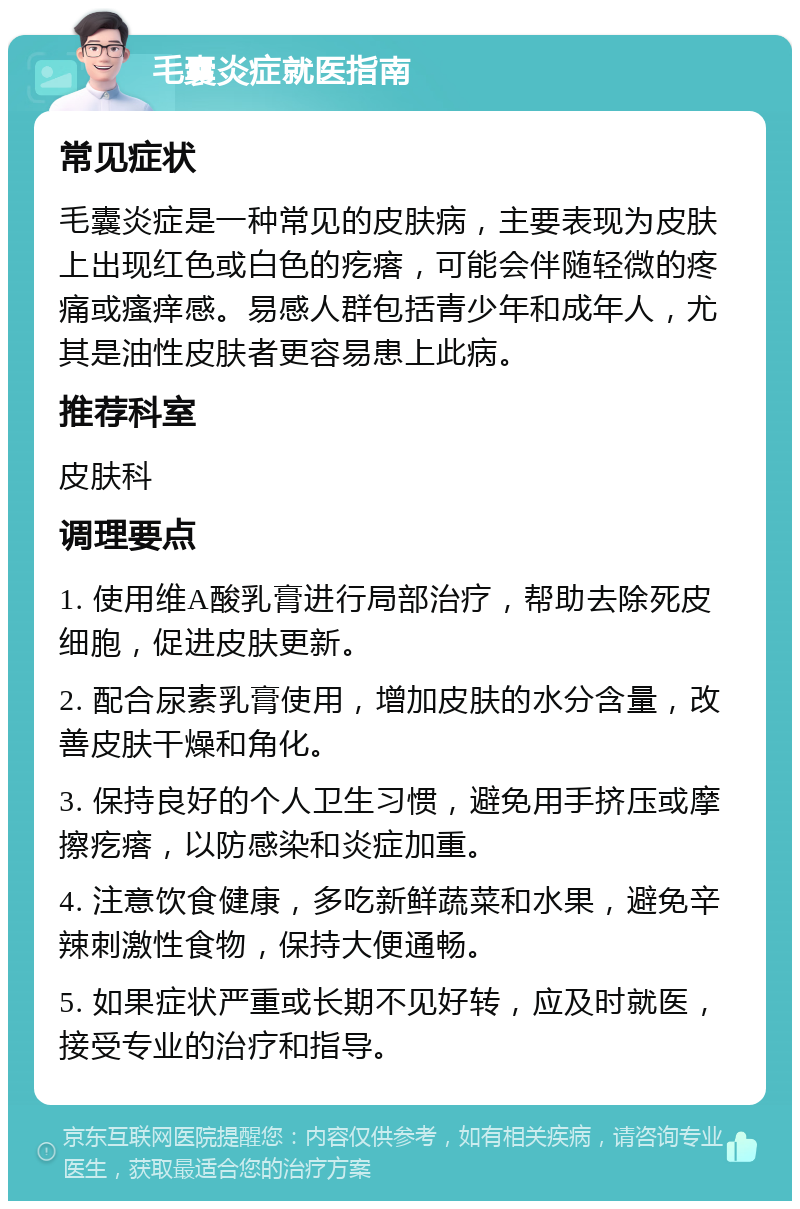 毛囊炎症就医指南 常见症状 毛囊炎症是一种常见的皮肤病，主要表现为皮肤上出现红色或白色的疙瘩，可能会伴随轻微的疼痛或瘙痒感。易感人群包括青少年和成年人，尤其是油性皮肤者更容易患上此病。 推荐科室 皮肤科 调理要点 1. 使用维A酸乳膏进行局部治疗，帮助去除死皮细胞，促进皮肤更新。 2. 配合尿素乳膏使用，增加皮肤的水分含量，改善皮肤干燥和角化。 3. 保持良好的个人卫生习惯，避免用手挤压或摩擦疙瘩，以防感染和炎症加重。 4. 注意饮食健康，多吃新鲜蔬菜和水果，避免辛辣刺激性食物，保持大便通畅。 5. 如果症状严重或长期不见好转，应及时就医，接受专业的治疗和指导。