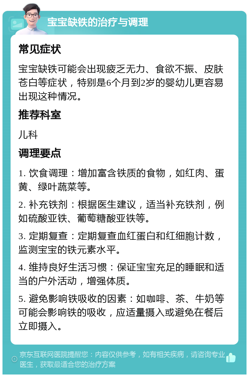 宝宝缺铁的治疗与调理 常见症状 宝宝缺铁可能会出现疲乏无力、食欲不振、皮肤苍白等症状，特别是6个月到2岁的婴幼儿更容易出现这种情况。 推荐科室 儿科 调理要点 1. 饮食调理：增加富含铁质的食物，如红肉、蛋黄、绿叶蔬菜等。 2. 补充铁剂：根据医生建议，适当补充铁剂，例如硫酸亚铁、葡萄糖酸亚铁等。 3. 定期复查：定期复查血红蛋白和红细胞计数，监测宝宝的铁元素水平。 4. 维持良好生活习惯：保证宝宝充足的睡眠和适当的户外活动，增强体质。 5. 避免影响铁吸收的因素：如咖啡、茶、牛奶等可能会影响铁的吸收，应适量摄入或避免在餐后立即摄入。