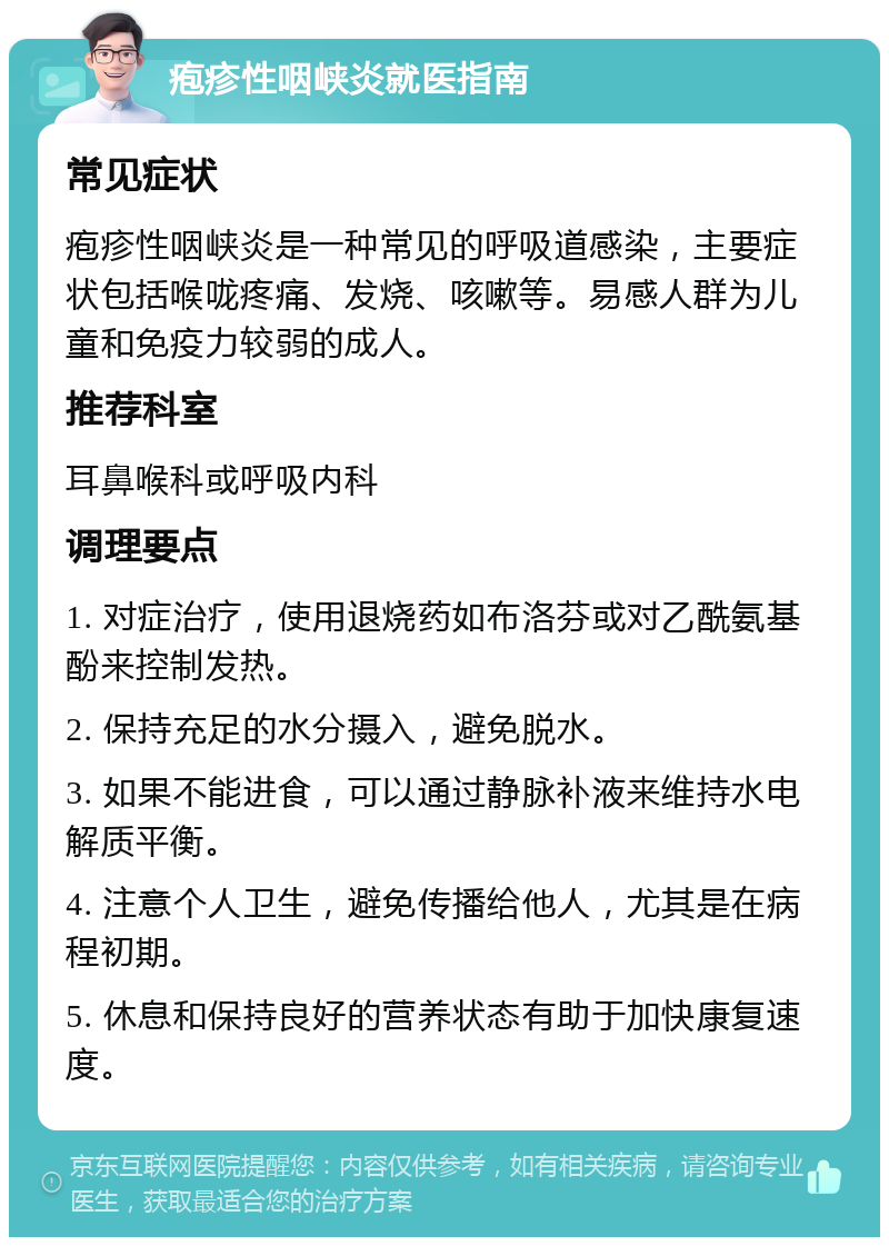 疱疹性咽峡炎就医指南 常见症状 疱疹性咽峡炎是一种常见的呼吸道感染，主要症状包括喉咙疼痛、发烧、咳嗽等。易感人群为儿童和免疫力较弱的成人。 推荐科室 耳鼻喉科或呼吸内科 调理要点 1. 对症治疗，使用退烧药如布洛芬或对乙酰氨基酚来控制发热。 2. 保持充足的水分摄入，避免脱水。 3. 如果不能进食，可以通过静脉补液来维持水电解质平衡。 4. 注意个人卫生，避免传播给他人，尤其是在病程初期。 5. 休息和保持良好的营养状态有助于加快康复速度。