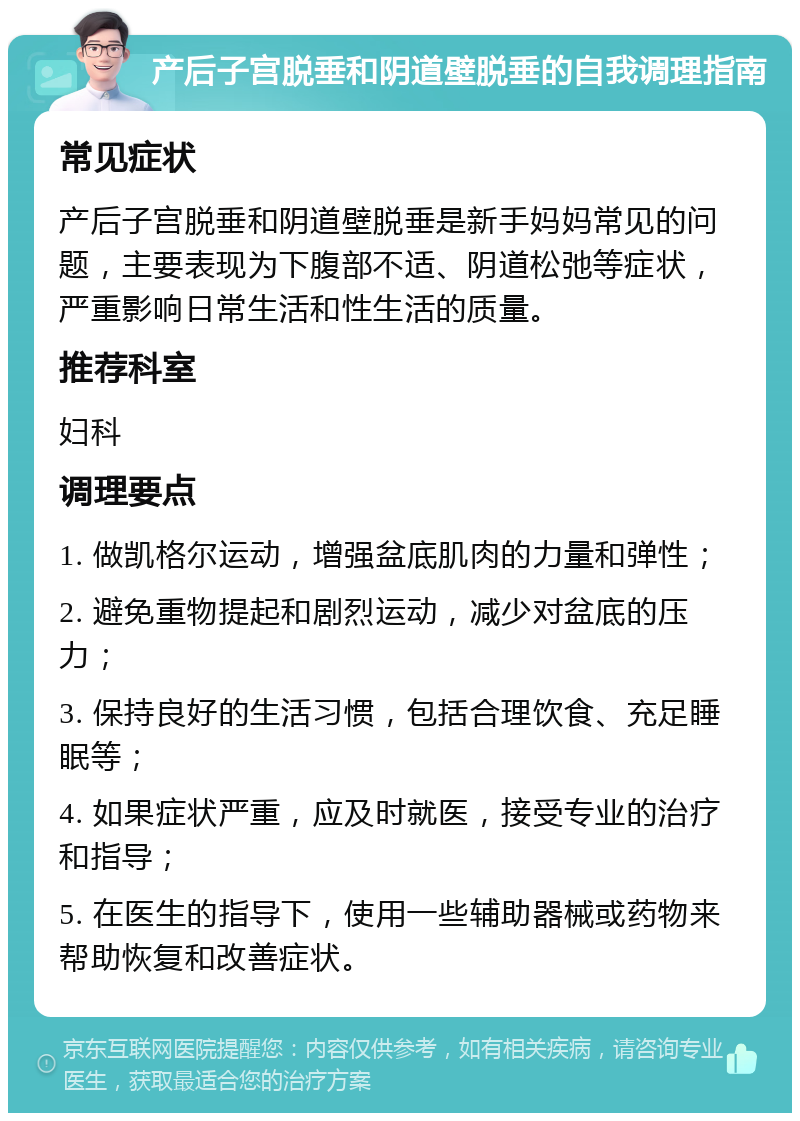 产后子宫脱垂和阴道壁脱垂的自我调理指南 常见症状 产后子宫脱垂和阴道壁脱垂是新手妈妈常见的问题，主要表现为下腹部不适、阴道松弛等症状，严重影响日常生活和性生活的质量。 推荐科室 妇科 调理要点 1. 做凯格尔运动，增强盆底肌肉的力量和弹性； 2. 避免重物提起和剧烈运动，减少对盆底的压力； 3. 保持良好的生活习惯，包括合理饮食、充足睡眠等； 4. 如果症状严重，应及时就医，接受专业的治疗和指导； 5. 在医生的指导下，使用一些辅助器械或药物来帮助恢复和改善症状。