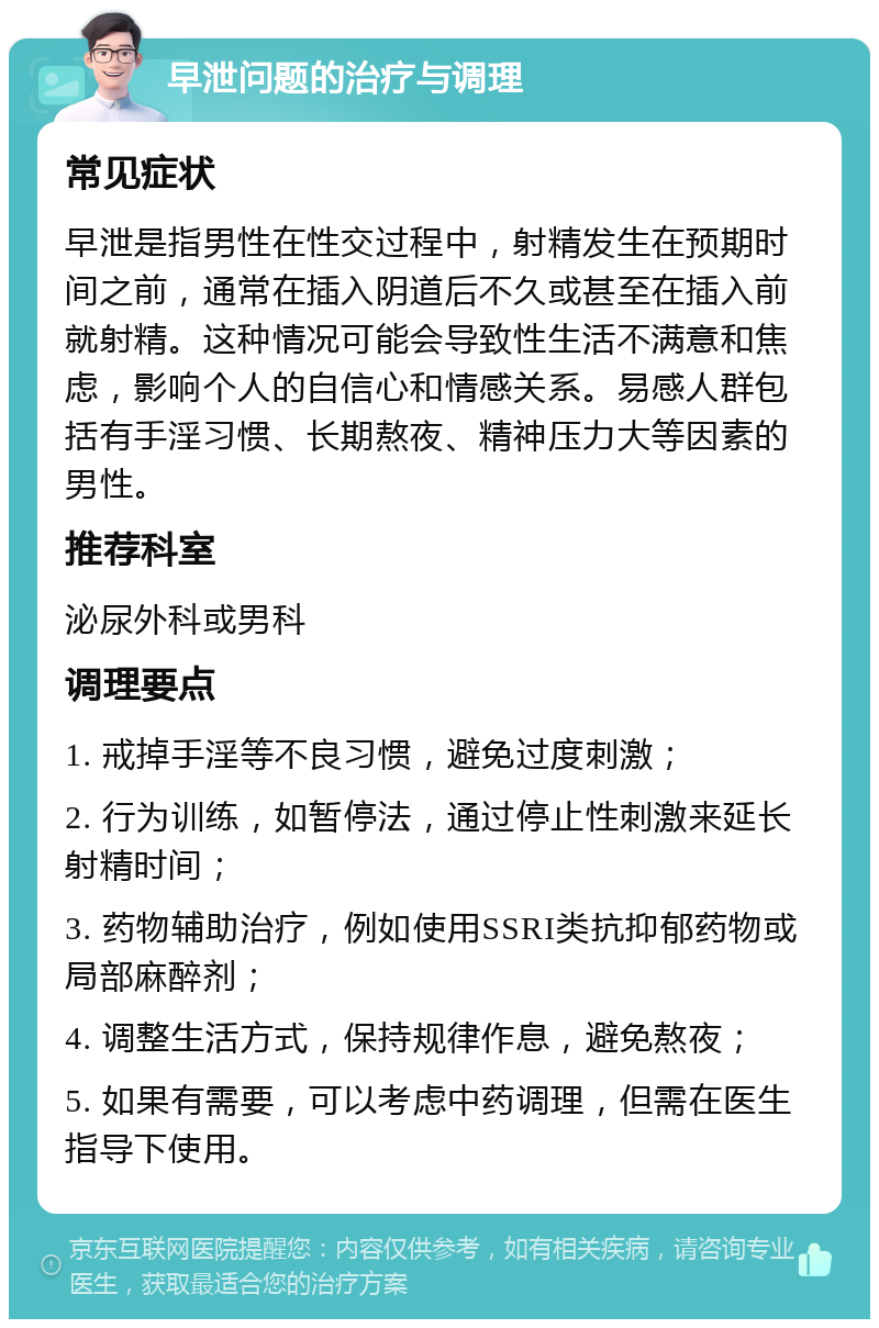 早泄问题的治疗与调理 常见症状 早泄是指男性在性交过程中，射精发生在预期时间之前，通常在插入阴道后不久或甚至在插入前就射精。这种情况可能会导致性生活不满意和焦虑，影响个人的自信心和情感关系。易感人群包括有手淫习惯、长期熬夜、精神压力大等因素的男性。 推荐科室 泌尿外科或男科 调理要点 1. 戒掉手淫等不良习惯，避免过度刺激； 2. 行为训练，如暂停法，通过停止性刺激来延长射精时间； 3. 药物辅助治疗，例如使用SSRI类抗抑郁药物或局部麻醉剂； 4. 调整生活方式，保持规律作息，避免熬夜； 5. 如果有需要，可以考虑中药调理，但需在医生指导下使用。