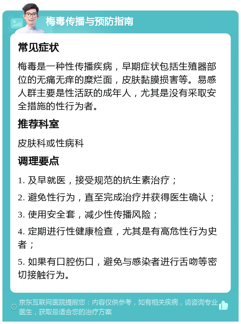 梅毒传播与预防指南 常见症状 梅毒是一种性传播疾病，早期症状包括生殖器部位的无痛无痒的糜烂面，皮肤黏膜损害等。易感人群主要是性活跃的成年人，尤其是没有采取安全措施的性行为者。 推荐科室 皮肤科或性病科 调理要点 1. 及早就医，接受规范的抗生素治疗； 2. 避免性行为，直至完成治疗并获得医生确认； 3. 使用安全套，减少性传播风险； 4. 定期进行性健康检查，尤其是有高危性行为史者； 5. 如果有口腔伤口，避免与感染者进行舌吻等密切接触行为。