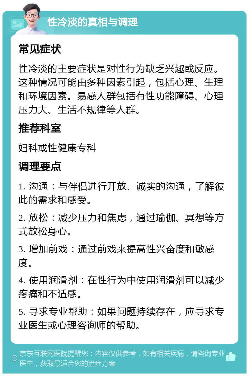 性冷淡的真相与调理 常见症状 性冷淡的主要症状是对性行为缺乏兴趣或反应。这种情况可能由多种因素引起，包括心理、生理和环境因素。易感人群包括有性功能障碍、心理压力大、生活不规律等人群。 推荐科室 妇科或性健康专科 调理要点 1. 沟通：与伴侣进行开放、诚实的沟通，了解彼此的需求和感受。 2. 放松：减少压力和焦虑，通过瑜伽、冥想等方式放松身心。 3. 增加前戏：通过前戏来提高性兴奋度和敏感度。 4. 使用润滑剂：在性行为中使用润滑剂可以减少疼痛和不适感。 5. 寻求专业帮助：如果问题持续存在，应寻求专业医生或心理咨询师的帮助。