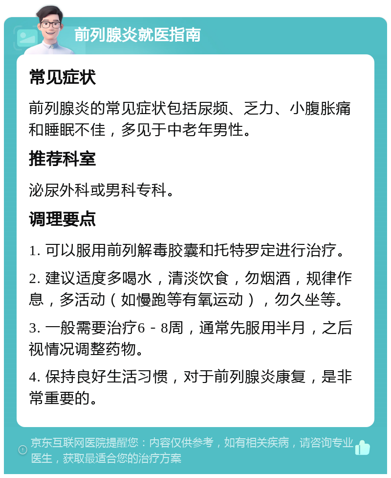 前列腺炎就医指南 常见症状 前列腺炎的常见症状包括尿频、乏力、小腹胀痛和睡眠不佳，多见于中老年男性。 推荐科室 泌尿外科或男科专科。 调理要点 1. 可以服用前列解毒胶囊和托特罗定进行治疗。 2. 建议适度多喝水，清淡饮食，勿烟酒，规律作息，多活动（如慢跑等有氧运动），勿久坐等。 3. 一般需要治疗6－8周，通常先服用半月，之后视情况调整药物。 4. 保持良好生活习惯，对于前列腺炎康复，是非常重要的。