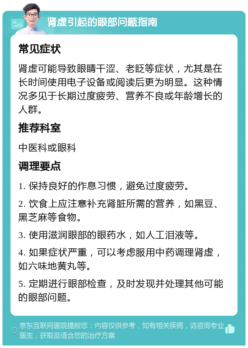 肾虚引起的眼部问题指南 常见症状 肾虚可能导致眼睛干涩、老眨等症状，尤其是在长时间使用电子设备或阅读后更为明显。这种情况多见于长期过度疲劳、营养不良或年龄增长的人群。 推荐科室 中医科或眼科 调理要点 1. 保持良好的作息习惯，避免过度疲劳。 2. 饮食上应注意补充肾脏所需的营养，如黑豆、黑芝麻等食物。 3. 使用滋润眼部的眼药水，如人工泪液等。 4. 如果症状严重，可以考虑服用中药调理肾虚，如六味地黄丸等。 5. 定期进行眼部检查，及时发现并处理其他可能的眼部问题。