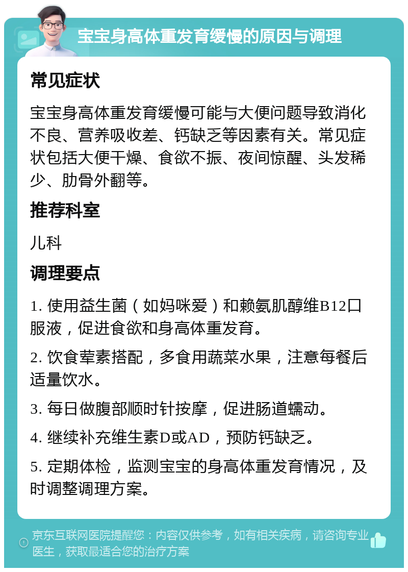 宝宝身高体重发育缓慢的原因与调理 常见症状 宝宝身高体重发育缓慢可能与大便问题导致消化不良、营养吸收差、钙缺乏等因素有关。常见症状包括大便干燥、食欲不振、夜间惊醒、头发稀少、肋骨外翻等。 推荐科室 儿科 调理要点 1. 使用益生菌（如妈咪爱）和赖氨肌醇维B12口服液，促进食欲和身高体重发育。 2. 饮食荤素搭配，多食用蔬菜水果，注意每餐后适量饮水。 3. 每日做腹部顺时针按摩，促进肠道蠕动。 4. 继续补充维生素D或AD，预防钙缺乏。 5. 定期体检，监测宝宝的身高体重发育情况，及时调整调理方案。