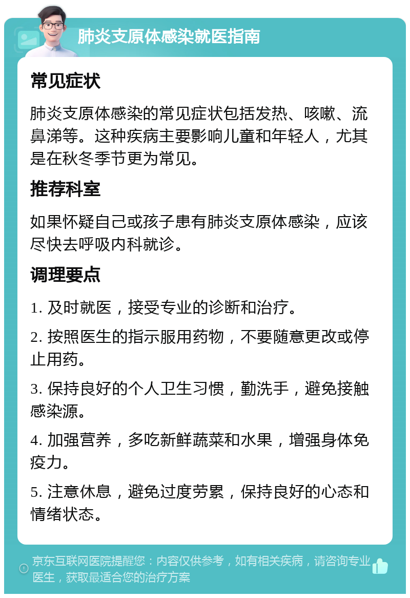 肺炎支原体感染就医指南 常见症状 肺炎支原体感染的常见症状包括发热、咳嗽、流鼻涕等。这种疾病主要影响儿童和年轻人，尤其是在秋冬季节更为常见。 推荐科室 如果怀疑自己或孩子患有肺炎支原体感染，应该尽快去呼吸内科就诊。 调理要点 1. 及时就医，接受专业的诊断和治疗。 2. 按照医生的指示服用药物，不要随意更改或停止用药。 3. 保持良好的个人卫生习惯，勤洗手，避免接触感染源。 4. 加强营养，多吃新鲜蔬菜和水果，增强身体免疫力。 5. 注意休息，避免过度劳累，保持良好的心态和情绪状态。