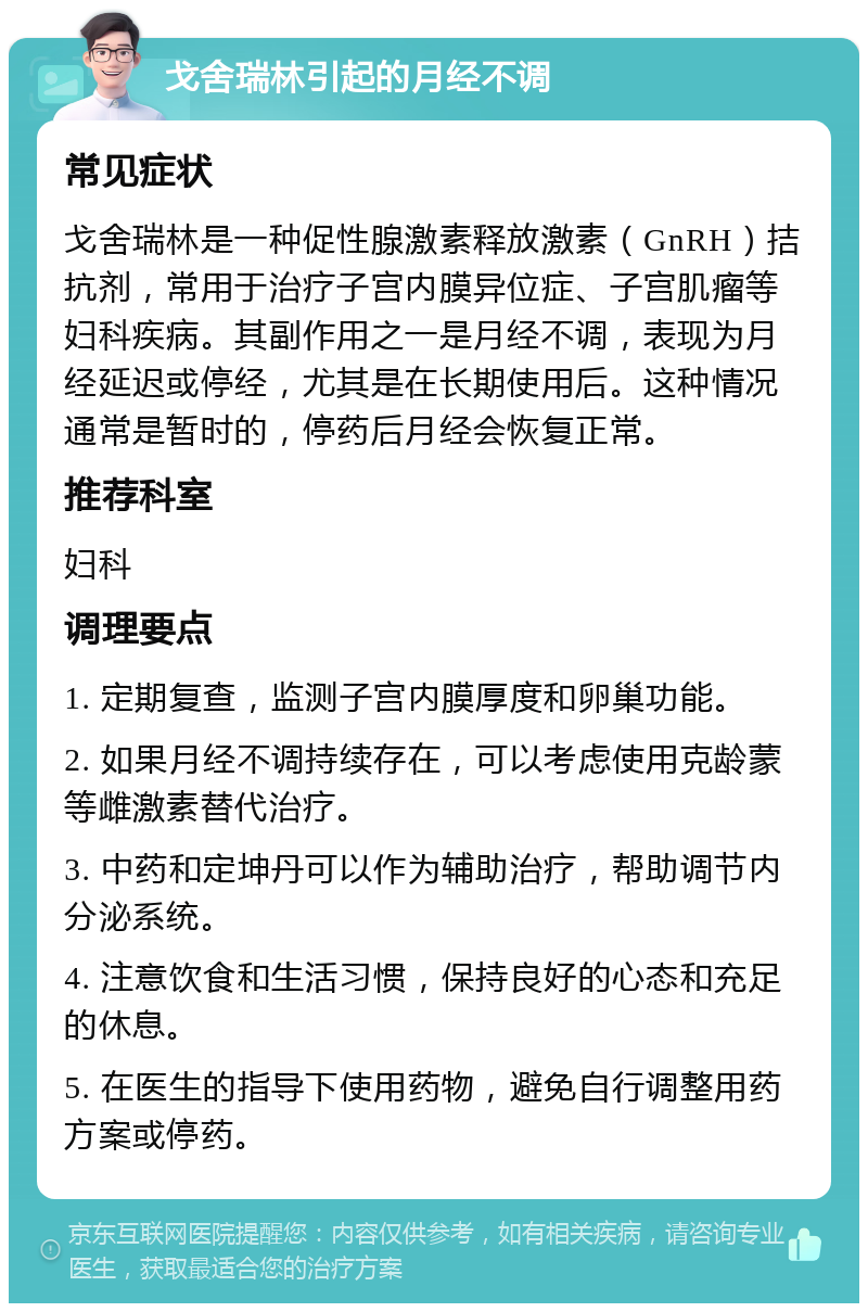 戈舍瑞林引起的月经不调 常见症状 戈舍瑞林是一种促性腺激素释放激素（GnRH）拮抗剂，常用于治疗子宫内膜异位症、子宫肌瘤等妇科疾病。其副作用之一是月经不调，表现为月经延迟或停经，尤其是在长期使用后。这种情况通常是暂时的，停药后月经会恢复正常。 推荐科室 妇科 调理要点 1. 定期复查，监测子宫内膜厚度和卵巢功能。 2. 如果月经不调持续存在，可以考虑使用克龄蒙等雌激素替代治疗。 3. 中药和定坤丹可以作为辅助治疗，帮助调节内分泌系统。 4. 注意饮食和生活习惯，保持良好的心态和充足的休息。 5. 在医生的指导下使用药物，避免自行调整用药方案或停药。