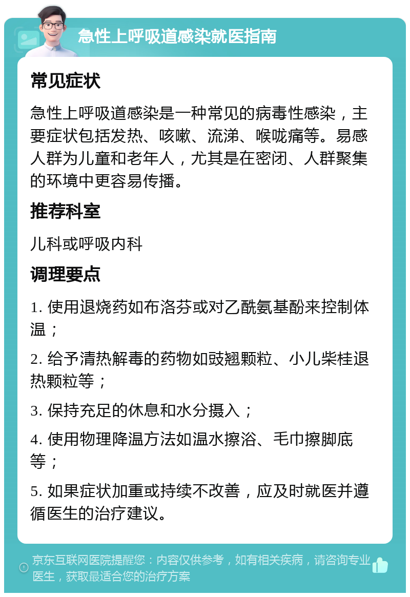 急性上呼吸道感染就医指南 常见症状 急性上呼吸道感染是一种常见的病毒性感染，主要症状包括发热、咳嗽、流涕、喉咙痛等。易感人群为儿童和老年人，尤其是在密闭、人群聚集的环境中更容易传播。 推荐科室 儿科或呼吸内科 调理要点 1. 使用退烧药如布洛芬或对乙酰氨基酚来控制体温； 2. 给予清热解毒的药物如豉翘颗粒、小儿柴桂退热颗粒等； 3. 保持充足的休息和水分摄入； 4. 使用物理降温方法如温水擦浴、毛巾擦脚底等； 5. 如果症状加重或持续不改善，应及时就医并遵循医生的治疗建议。