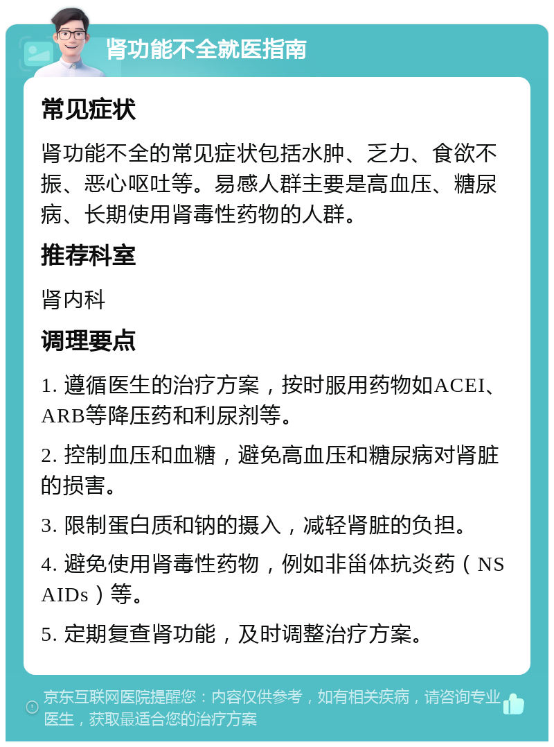 肾功能不全就医指南 常见症状 肾功能不全的常见症状包括水肿、乏力、食欲不振、恶心呕吐等。易感人群主要是高血压、糖尿病、长期使用肾毒性药物的人群。 推荐科室 肾内科 调理要点 1. 遵循医生的治疗方案，按时服用药物如ACEI、ARB等降压药和利尿剂等。 2. 控制血压和血糖，避免高血压和糖尿病对肾脏的损害。 3. 限制蛋白质和钠的摄入，减轻肾脏的负担。 4. 避免使用肾毒性药物，例如非甾体抗炎药（NSAIDs）等。 5. 定期复查肾功能，及时调整治疗方案。