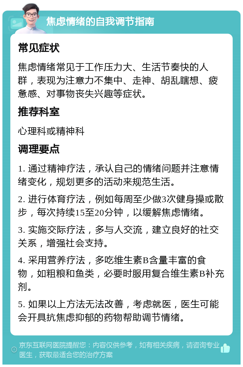 焦虑情绪的自我调节指南 常见症状 焦虑情绪常见于工作压力大、生活节奏快的人群，表现为注意力不集中、走神、胡乱瞎想、疲惫感、对事物丧失兴趣等症状。 推荐科室 心理科或精神科 调理要点 1. 通过精神疗法，承认自己的情绪问题并注意情绪变化，规划更多的活动来规范生活。 2. 进行体育疗法，例如每周至少做3次健身操或散步，每次持续15至20分钟，以缓解焦虑情绪。 3. 实施交际疗法，多与人交流，建立良好的社交关系，增强社会支持。 4. 采用营养疗法，多吃维生素B含量丰富的食物，如粗粮和鱼类，必要时服用复合维生素B补充剂。 5. 如果以上方法无法改善，考虑就医，医生可能会开具抗焦虑抑郁的药物帮助调节情绪。