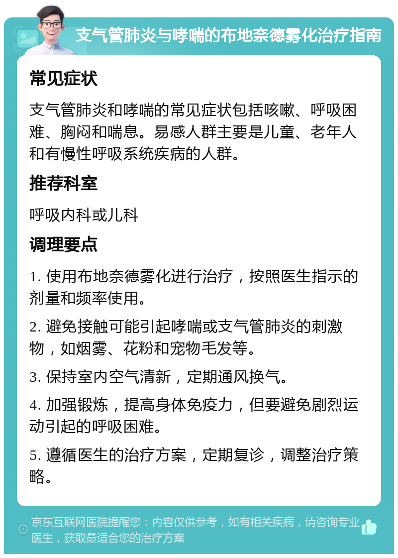 支气管肺炎与哮喘的布地奈德雾化治疗指南 常见症状 支气管肺炎和哮喘的常见症状包括咳嗽、呼吸困难、胸闷和喘息。易感人群主要是儿童、老年人和有慢性呼吸系统疾病的人群。 推荐科室 呼吸内科或儿科 调理要点 1. 使用布地奈德雾化进行治疗，按照医生指示的剂量和频率使用。 2. 避免接触可能引起哮喘或支气管肺炎的刺激物，如烟雾、花粉和宠物毛发等。 3. 保持室内空气清新，定期通风换气。 4. 加强锻炼，提高身体免疫力，但要避免剧烈运动引起的呼吸困难。 5. 遵循医生的治疗方案，定期复诊，调整治疗策略。