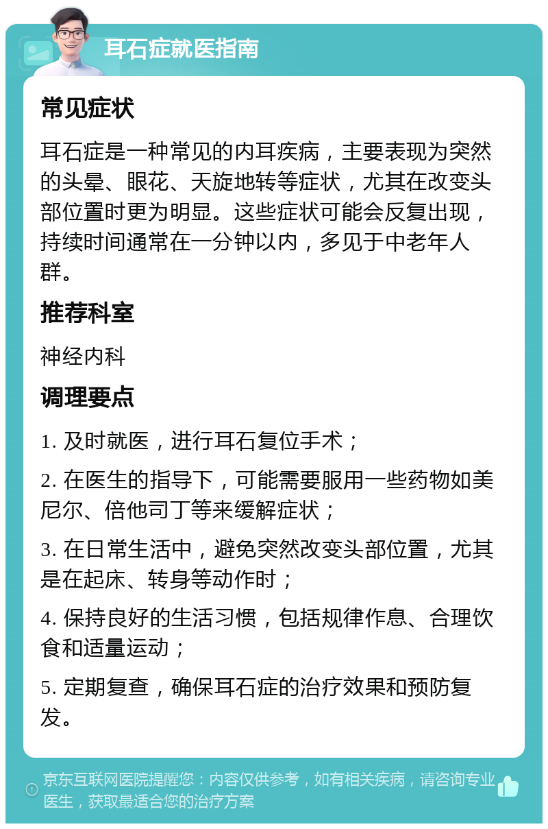 耳石症就医指南 常见症状 耳石症是一种常见的内耳疾病，主要表现为突然的头晕、眼花、天旋地转等症状，尤其在改变头部位置时更为明显。这些症状可能会反复出现，持续时间通常在一分钟以内，多见于中老年人群。 推荐科室 神经内科 调理要点 1. 及时就医，进行耳石复位手术； 2. 在医生的指导下，可能需要服用一些药物如美尼尔、倍他司丁等来缓解症状； 3. 在日常生活中，避免突然改变头部位置，尤其是在起床、转身等动作时； 4. 保持良好的生活习惯，包括规律作息、合理饮食和适量运动； 5. 定期复查，确保耳石症的治疗效果和预防复发。