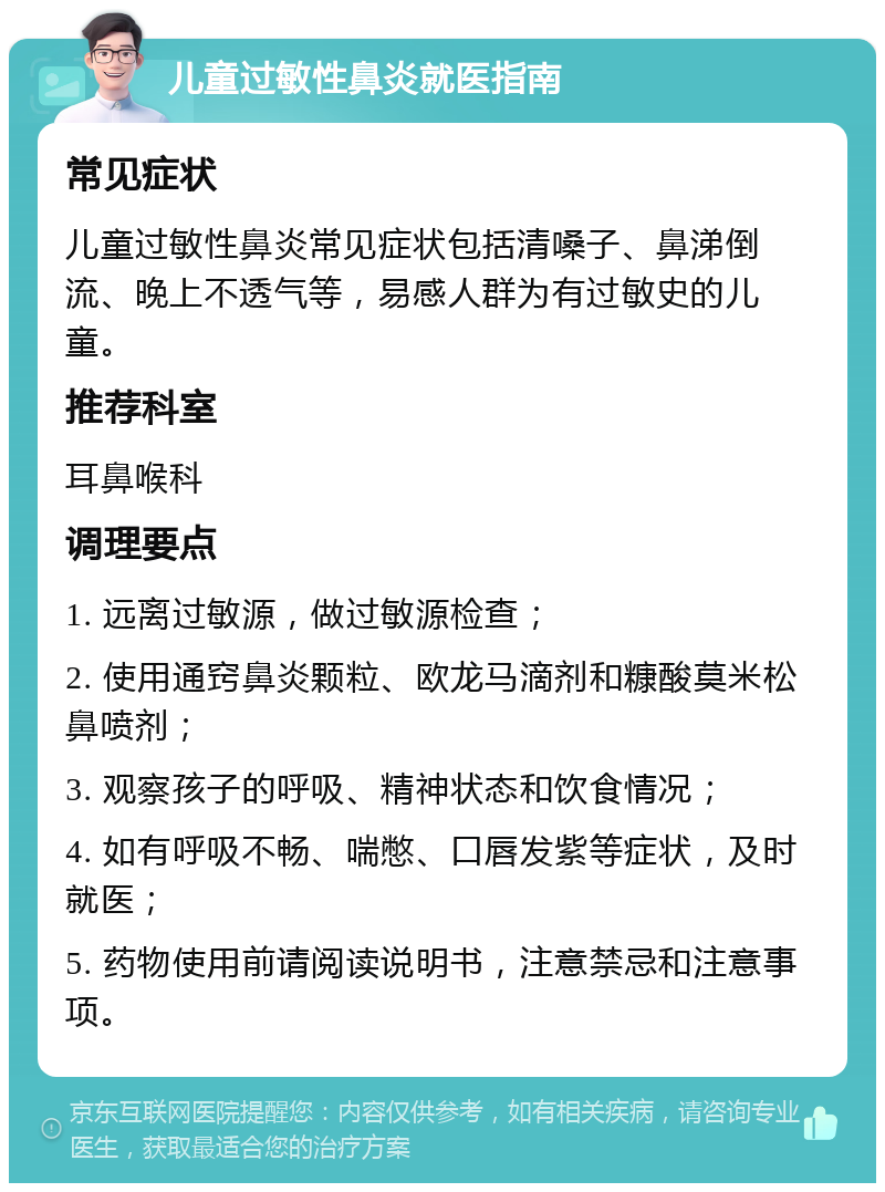 儿童过敏性鼻炎就医指南 常见症状 儿童过敏性鼻炎常见症状包括清嗓子、鼻涕倒流、晚上不透气等，易感人群为有过敏史的儿童。 推荐科室 耳鼻喉科 调理要点 1. 远离过敏源，做过敏源检查； 2. 使用通窍鼻炎颗粒、欧龙马滴剂和糠酸莫米松鼻喷剂； 3. 观察孩子的呼吸、精神状态和饮食情况； 4. 如有呼吸不畅、喘憋、口唇发紫等症状，及时就医； 5. 药物使用前请阅读说明书，注意禁忌和注意事项。