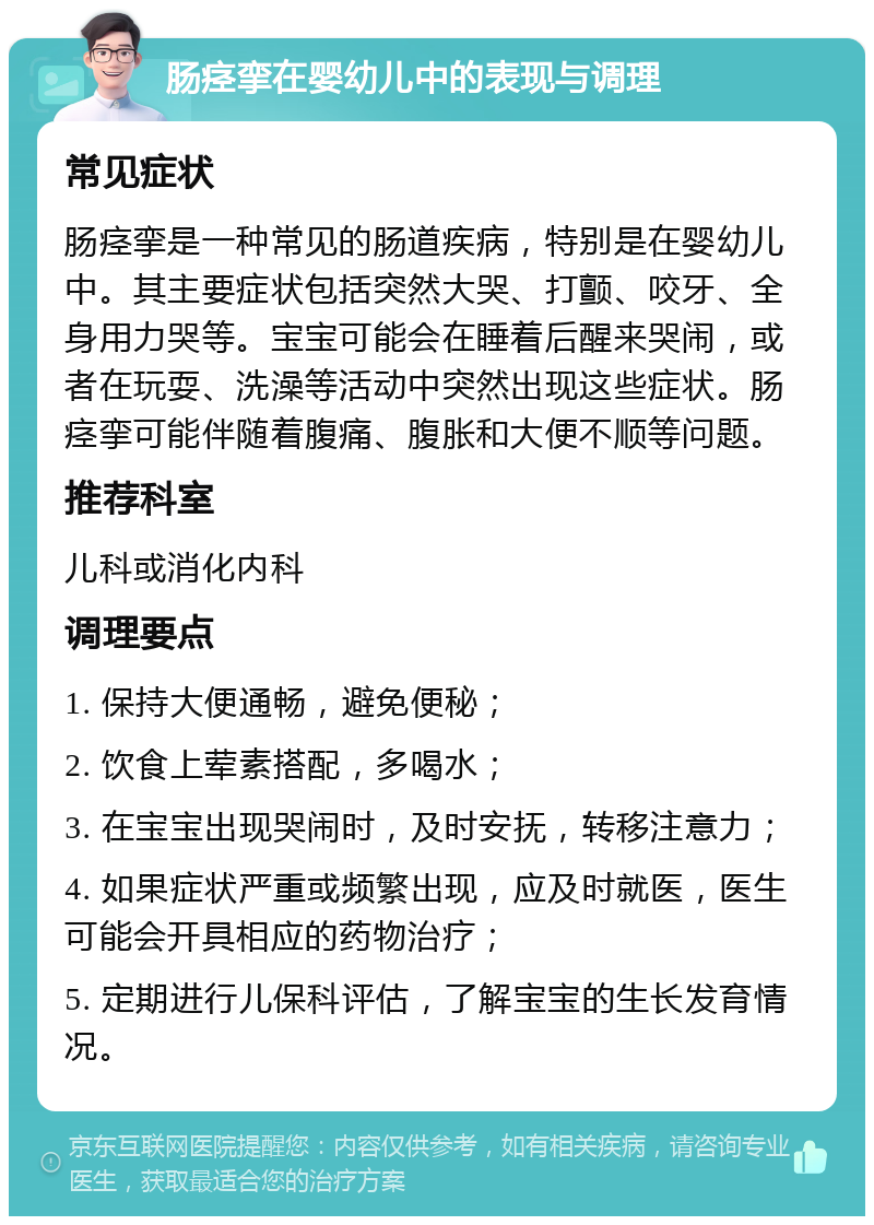 肠痉挛在婴幼儿中的表现与调理 常见症状 肠痉挛是一种常见的肠道疾病，特别是在婴幼儿中。其主要症状包括突然大哭、打颤、咬牙、全身用力哭等。宝宝可能会在睡着后醒来哭闹，或者在玩耍、洗澡等活动中突然出现这些症状。肠痉挛可能伴随着腹痛、腹胀和大便不顺等问题。 推荐科室 儿科或消化内科 调理要点 1. 保持大便通畅，避免便秘； 2. 饮食上荤素搭配，多喝水； 3. 在宝宝出现哭闹时，及时安抚，转移注意力； 4. 如果症状严重或频繁出现，应及时就医，医生可能会开具相应的药物治疗； 5. 定期进行儿保科评估，了解宝宝的生长发育情况。