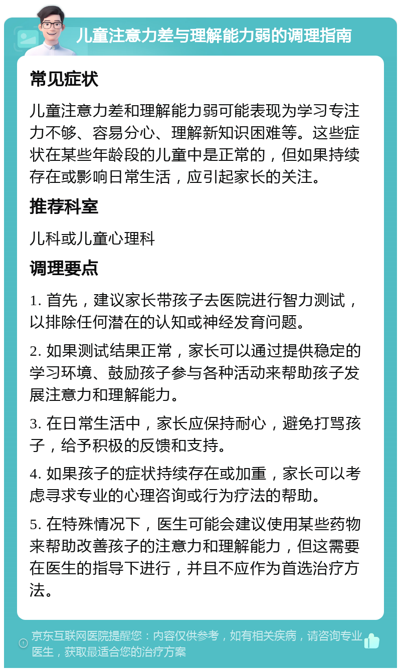 儿童注意力差与理解能力弱的调理指南 常见症状 儿童注意力差和理解能力弱可能表现为学习专注力不够、容易分心、理解新知识困难等。这些症状在某些年龄段的儿童中是正常的，但如果持续存在或影响日常生活，应引起家长的关注。 推荐科室 儿科或儿童心理科 调理要点 1. 首先，建议家长带孩子去医院进行智力测试，以排除任何潜在的认知或神经发育问题。 2. 如果测试结果正常，家长可以通过提供稳定的学习环境、鼓励孩子参与各种活动来帮助孩子发展注意力和理解能力。 3. 在日常生活中，家长应保持耐心，避免打骂孩子，给予积极的反馈和支持。 4. 如果孩子的症状持续存在或加重，家长可以考虑寻求专业的心理咨询或行为疗法的帮助。 5. 在特殊情况下，医生可能会建议使用某些药物来帮助改善孩子的注意力和理解能力，但这需要在医生的指导下进行，并且不应作为首选治疗方法。