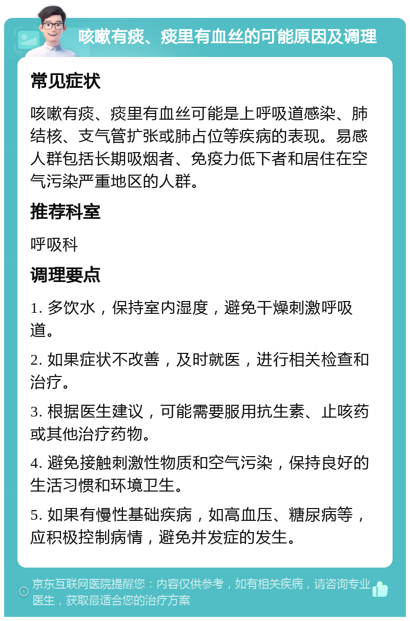 咳嗽有痰、痰里有血丝的可能原因及调理 常见症状 咳嗽有痰、痰里有血丝可能是上呼吸道感染、肺结核、支气管扩张或肺占位等疾病的表现。易感人群包括长期吸烟者、免疫力低下者和居住在空气污染严重地区的人群。 推荐科室 呼吸科 调理要点 1. 多饮水，保持室内湿度，避免干燥刺激呼吸道。 2. 如果症状不改善，及时就医，进行相关检查和治疗。 3. 根据医生建议，可能需要服用抗生素、止咳药或其他治疗药物。 4. 避免接触刺激性物质和空气污染，保持良好的生活习惯和环境卫生。 5. 如果有慢性基础疾病，如高血压、糖尿病等，应积极控制病情，避免并发症的发生。