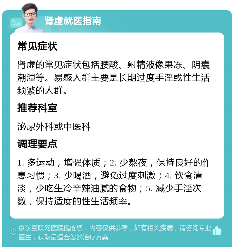 肾虚就医指南 常见症状 肾虚的常见症状包括腰酸、射精液像果冻、阴囊潮湿等。易感人群主要是长期过度手淫或性生活频繁的人群。 推荐科室 泌尿外科或中医科 调理要点 1. 多运动，增强体质；2. 少熬夜，保持良好的作息习惯；3. 少喝酒，避免过度刺激；4. 饮食清淡，少吃生冷辛辣油腻的食物；5. 减少手淫次数，保持适度的性生活频率。