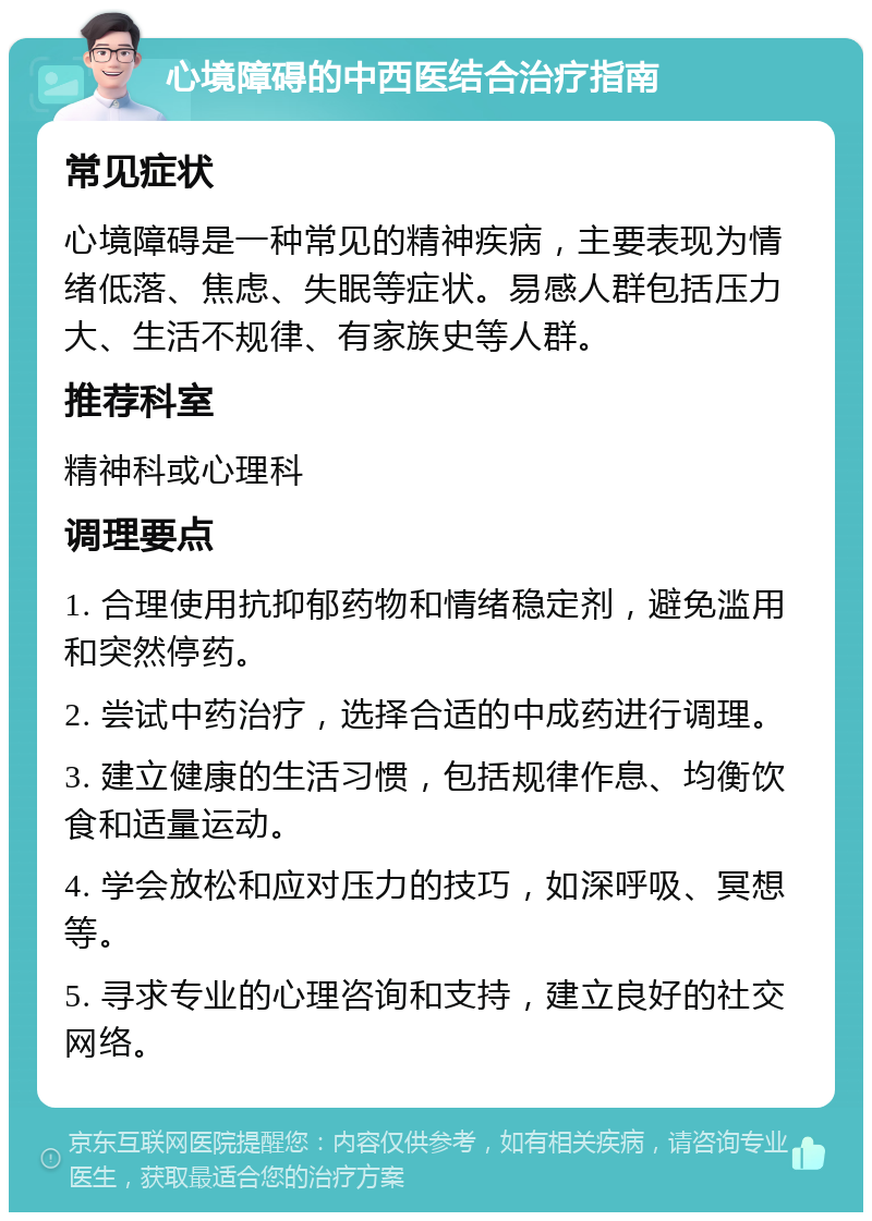 心境障碍的中西医结合治疗指南 常见症状 心境障碍是一种常见的精神疾病，主要表现为情绪低落、焦虑、失眠等症状。易感人群包括压力大、生活不规律、有家族史等人群。 推荐科室 精神科或心理科 调理要点 1. 合理使用抗抑郁药物和情绪稳定剂，避免滥用和突然停药。 2. 尝试中药治疗，选择合适的中成药进行调理。 3. 建立健康的生活习惯，包括规律作息、均衡饮食和适量运动。 4. 学会放松和应对压力的技巧，如深呼吸、冥想等。 5. 寻求专业的心理咨询和支持，建立良好的社交网络。